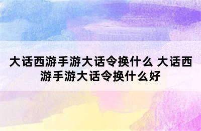 大话西游手游大话令换什么 大话西游手游大话令换什么好